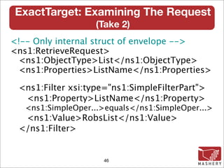 ExactTarget: Examining The Request
                   (Take 2)‫‏‬
<!-- Only internal struct of envelope -->
<ns1:RetrieveRequest>
 <ns1:ObjectType>List</ns1:ObjectType>
 <ns1:Properties>ListName</ns1:Properties>

 <ns1:Filter xsi:type="ns1:SimpleFilterPart">
  <ns1:Property>ListName</ns1:Property>
   <ns1:SimpleOper...>equals</ns1:SimpleOper...>
  <ns1:Value>RobsList</ns1:Value>
 </ns1:Filter>


                     46
 