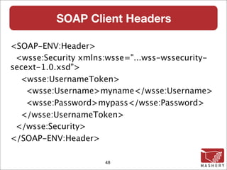 SOAP Client Headers

<SOAP-ENV:Header>
 <wsse:Security xmlns:wsse="...wss-wssecurity-
secext-1.0.xsd">
  <wsse:UsernameToken>
    <wsse:Username>myname</wsse:Username>
    <wsse:Password>mypass</wsse:Password>
  </wsse:UsernameToken>
 </wsse:Security>
</SOAP-ENV:Header>

                     48
 