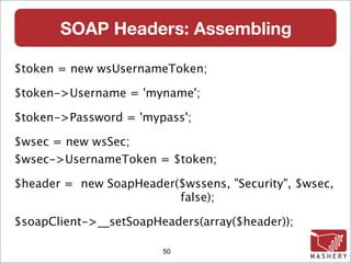 SOAP Headers: Assembling

$token = new wsUsernameToken;

$token->Username = 'myname';

$token->Password = 'mypass';

$wsec = new wsSec;
$wsec->UsernameToken = $token;

$header = new SoapHeader($wssens, "Security", $wsec,
                         false);

$soapClient->__setSoapHeaders(array($header));

                        50
 