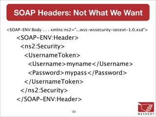 SOAP Headers: Not What We Want

<SOAP-ENV:Body . . . xmlns:ns2="...wss-wssecurity-secext-1.0.xsd">

    <SOAP-ENV:Header>
     <ns2:Security>
      <UsernameToken>
       <Username>myname</Username>
       <Password>mypass</Password>
      </UsernameToken>
     </ns2:Security>
    </SOAP-ENV:Header>
                              51
 