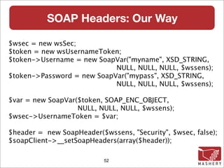 SOAP Headers: Our Way

$wsec = new wsSec;
$token = new wsUsernameToken;
$token->Username = new SoapVar("myname", XSD_STRING,
                            NULL, NULL, NULL, $wssens);
$token->Password = new SoapVar("mypass", XSD_STRING,
                            NULL, NULL, NULL, $wssens);

$var = new SoapVar($token, SOAP_ENC_OBJECT,
                   NULL, NULL, NULL, $wssens);
$wsec->UsernameToken = $var;

$header = new SoapHeader($wssens, "Security", $wsec, false);
$soapClient->__setSoapHeaders(array($header));

                           52
 