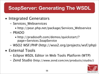 SoapServer: Generating The WSDL

• Integrated Generators
  – Services_Webservices
     • http://pear.php.net/package/Services_Webservice
  – PRADO
     • http://pradosoft.com/demos/quickstart/?
       page=Services.SoapService
  – WSO2 WSF/PHP (http://wso2.org/projects/wsf/php)
• External Tools
  – Eclipse WSDL Editor in Web Tools Platform (WTP)
  – Zend Studio (http://www.zend.com/en/products/studio/)


                         56
 