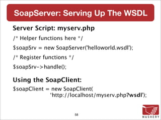 SoapServer: Serving Up The WSDL
Server Script: myserv.php
/* Helper functions here */
$soapSrv = new SoapServer('helloworld.wsdl');
/* Register functions */
$soapSrv->handle();

Using the SoapClient:
$soapClient = new SoapClient(
             ‘http://localhost/myserv.php?wsdl');


                           58
 
