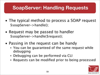 SoapServer: Handling Requests

• The typical method to process a SOAP request
  $soapServer->handle();

• Request may be passed to handler
  $soapServer->handle($request);

• Passing in the request can be handy
  •   You can be guaranteed of the same request while
      debugging
  •   Debugging can be performed via CLI
  •   Requests can be modiﬁed prior to being processed


                         59
 