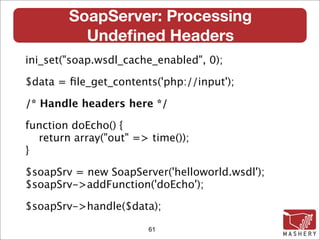 SoapServer: Processing
          Undeﬁned Headers
ini_set("soap.wsdl_cache_enabled", 0);

$data = ﬁle_get_contents('php://input');

/* Handle headers here */

function doEcho() {
  return array("out" => time());
}

$soapSrv = new SoapServer('helloworld.wsdl');
$soapSrv->addFunction('doEcho');

$soapSrv->handle($data);

                        61
 