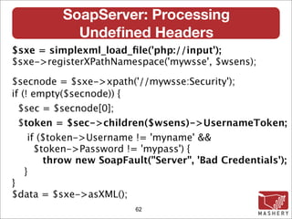 SoapServer: Processing
            Undeﬁned Headers
$sxe = simplexml_load_ﬁle('php://input');
$sxe->registerXPathNamespace('mywsse', $wsens);

$secnode = $sxe->xpath('//mywsse:Security');
if (! empty($secnode)) {
  $sec = $secnode[0];
  $token = $sec->children($wsens)->UsernameToken;
     if ($token->Username != 'myname' &&
       $token->Password != 'mypass') {
         throw new SoapFault("Server", 'Bad Credentials');
    }
}
$data = $sxe->asXML();
                          62
 