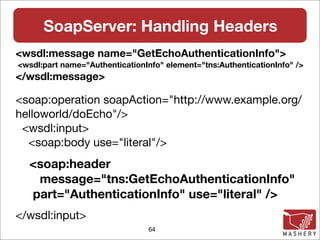 SoapServer: Handling Headers
<wsdl:message name="GetEchoAuthenticationInfo">
<wsdl:part name="AuthenticationInfo" element="tns:AuthenticationInfo" />
</wsdl:message>

<soap:operation soapAction="http://www.example.org/
helloworld/doEcho"/>
 <wsdl:input>
  <soap:body use="literal"/>
  <soap:header
   message="tns:GetEchoAuthenticationInfo"
  part="AuthenticationInfo" use="literal" />
</wsdl:input>
                                64
 