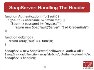 SoapServer: Handling The Header
function AuthenticationInfo($auth) {
  if (($auth->username != "myname") ||
      ($auth->password != "mypass")) {
         return new SoapFault("Server", "Bad Credentials");
}}

function doEcho() {
  return array("out" => time());
}

$soapSrv = new SoapServer('helloworld-auth.wsdl');
$soapSrv->addFunction(array('doEcho', 'AuthenticationInfo'));
$soapSrv->handle();

                           66
 