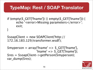 TypeMap: Rest / SOAP Translator

if (empty($_GET['fname']) || empty($_GET['lname'])) {

     echo '<error>Missing parameters</error>';

     exit;
}

$soapClient = new SOAPClient('http://
172.16.183.129/transformer.wsdl');

$myperson = array('fname' => $_GET['fname'],
                  'lname' => $_GET['lname']);
$res = $soapClient->getPerson($myperson);
var_dump($res);

                        70
 