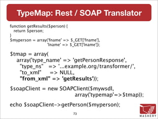 TypeMap: Rest / SOAP Translator
function getResults($person) {
  return $person;
}
$myperson = array('fname' => $_GET['fname'],
                   'lname' => $_GET['lname']);

$tmap = array(
  array('type_name' => 'getPersonResponse',
   "type_ns" => '...example.org/transformer/',
   "to_xml"    => NULL,
   "from_xml" => 'getResults'));
$soapClient = new SOAPClient($mywsdl,
                      array('typemap'=>$tmap));
echo $soapClient->getPerson($myperson);
                                73
 