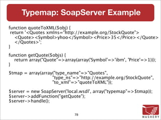 Typemap: SoapServer Example
function quoteToXML($obj) {
 return '<Quotes xmlns="http://example.org/StockQuote">
   <Quote><Symbol>yhoo</Symbol><Price>35</Price></Quote>
   </Quotes>';
}
function getQuote($objs) {
  return array("Quote"=>array(array('Symbol'=>'ibm', 'Price'=>1)));
}
$tmap = array(array("type_name"=>"Quotes",
                   "type_ns"=>"http://example.org/StockQuote",
                   "to_xml"=>"quoteToXML"));

$server = new SoapServer('local.wsdl', array("typemap"=>$tmap));
$server->addFunction("getQuote");
$server->handle();


                              78
 