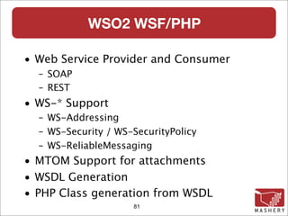 WSO2 WSF/PHP

• Web Service Provider and Consumer
  – SOAP
  – REST
• WS-* Support
  – WS-Addressing
  – WS-Security / WS-SecurityPolicy
  – WS-ReliableMessaging
• MTOM Support for attachments
• WSDL Generation
• PHP Class generation from WSDL
                     81
 
