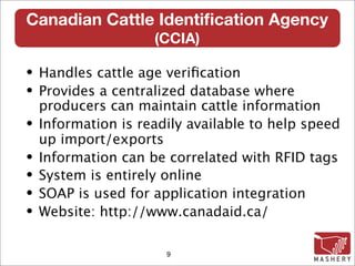 Canadian Cattle Identiﬁcation Agency
                   (CCIA)‫‏‬

• Handles cattle age veriﬁcation
• Provides a centralized database where
  producers can maintain cattle information
• Information is readily available to help speed
  up import/exports
• Information can be correlated with RFID tags
• System is entirely online
• SOAP is used for application integration
• Website: http://www.canadaid.ca/


                     9
 