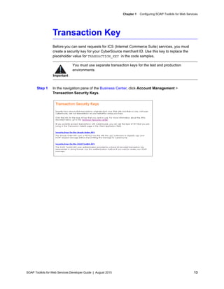 SOAP Toolkits for Web Services Developer Guide | August 2015 13
Chapter 1 Configuring SOAP Toolkits for Web Services
Transaction Key
Before you can send requests for ICS (Internet Commerce Suite) services, you must
create a security key for your CyberSource merchant ID. Use this key to replace the
placeholder value for TRANSACTION_KEY in the code samples.
Step 1 In the navigation pane of the Business Center, click Account Management >
Transaction Security Keys.
Important
You must use separate transaction keys for the test and production
environments.
 