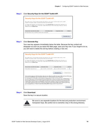SOAP Toolkits for Web Services Developer Guide | August 2015 14
Chapter 1 Configuring SOAP Toolkits for Web Services
Step 2 Click Security Keys for the SOAP Toolkit API.
Step 3 Click Generate Key.
Your new key appears immediately below the table. Because the key content will
disappear as soon as you leave the Web page, save your key now. If you forget to do so,
you will need to delete the old key before creating a new one.
Step 4 Click Download.
Save the key in a secure location.
Important
Be sure to use separate locations for the test and production environment
transaction keys. Be careful not to overwrite a key in the wrong directory.
 
