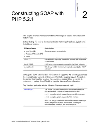 SOAP Toolkits for Web Services Developer Guide | August 2015 16
CHAPTER
2Constructing SOAP with
PHP 5.2.1
This chapter describes how to construct SOAP messages to process transactions with
CyberSource.
Before starting, you need to download and install the third-party software. CyberSource
tested these versions:
Although the SOAP extension does not have built-in support for WS Security, you can add
the required header elements for UsernameToken to the outgoing request. The code in
the sample file shows how to extend the SoapClient class and how to override its __
doRequest() method (lines 17 to 49) to insert the UsernameToken information.
Test the client application with the following Cybersource sample code:
Software Tested Description
 Linux Kernel 2.4
 Windows XP Pro with SP2
 Solaris
Operating system versions tested
PHP 5.2.1 PHP software. The SOAP extension is provided only in versions
5.2.1 and later
libxml2 2.6.23 2.6.11 is the minimum version required by the SOAP extension
openssl 0.9.8d SSL library; 0.9.6 is the minimum required version by the SOAP
extension
Sample code The sample PHP files contain many comments and a sample
card authorization. Choose the file appropriate for you:
 cli-sample.php if you use the command-line interface
 web-sample.php if you use the Web interface
Make sure that you understand the content of the file and that you
replace the generic values of the variables, such as your
merchant ID and password, with your own values.
 