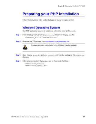 SOAP Toolkits for Web Services Developer Guide | August 2015 17
Chapter 2 Constructing SOAP with PHP 5.2.1
Preparing your PHP Installation
Follow the instructions in the section that applies to your operating system.
Windows Operating System
Your PHP application requires at least these extensions: SOAP and OpenSSL.
Step 1 If not already present, create an extensions directory in the php.ini file:
extension_dir ="C:PHPextensions"
Step 2 Download the ZIP package from http://www.php.net/downloads.php.
Step 3 Copy the php_soap.dll and php_openssl.dll from the package to the extensions
directory.
Step 4 In the extension section of php.ini, add a reference to the DLLs:
extension=php_soap.dll
extension=php_openssl.dll
Note
The extensions are not included in the Windows installer package.
 