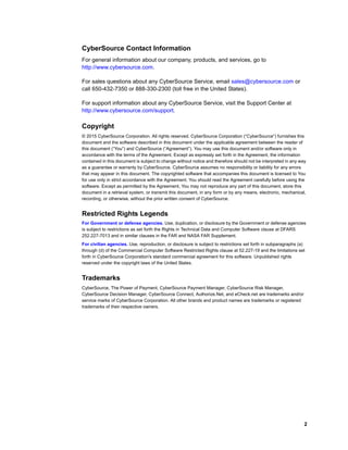2
CyberSource Contact Information
For general information about our company, products, and services, go to
http://www.cybersource.com.
For sales questions about any CyberSource Service, email sales@cybersource.com or
call 650-432-7350 or 888-330-2300 (toll free in the United States).
For support information about any CyberSource Service, visit the Support Center at
http://www.cybersource.com/support.
Copyright
© 2015 CyberSource Corporation. All rights reserved. CyberSource Corporation (“CyberSource”) furnishes this
document and the software described in this document under the applicable agreement between the reader of
this document (“You”) and CyberSource (“Agreement”). You may use this document and/or software only in
accordance with the terms of the Agreement. Except as expressly set forth in the Agreement, the information
contained in this document is subject to change without notice and therefore should not be interpreted in any way
as a guarantee or warranty by CyberSource. CyberSource assumes no responsibility or liability for any errors
that may appear in this document. The copyrighted software that accompanies this document is licensed to You
for use only in strict accordance with the Agreement. You should read the Agreement carefully before using the
software. Except as permitted by the Agreement, You may not reproduce any part of this document, store this
document in a retrieval system, or transmit this document, in any form or by any means, electronic, mechanical,
recording, or otherwise, without the prior written consent of CyberSource.
Restricted Rights Legends
For Government or defense agencies. Use, duplication, or disclosure by the Government or defense agencies
is subject to restrictions as set forth the Rights in Technical Data and Computer Software clause at DFARS
252.227-7013 and in similar clauses in the FAR and NASA FAR Supplement.
For civilian agencies. Use, reproduction, or disclosure is subject to restrictions set forth in subparagraphs (a)
through (d) of the Commercial Computer Software Restricted Rights clause at 52.227-19 and the limitations set
forth in CyberSource Corporation's standard commercial agreement for this software. Unpublished rights
reserved under the copyright laws of the United States.
Trademarks
CyberSource, The Power of Payment, CyberSource Payment Manager, CyberSource Risk Manager,
CyberSource Decision Manager, CyberSource Connect, Authorize.Net, and eCheck.net are trademarks and/or
service marks of CyberSource Corporation. All other brands and product names are trademarks or registered
trademarks of their respective owners.
 