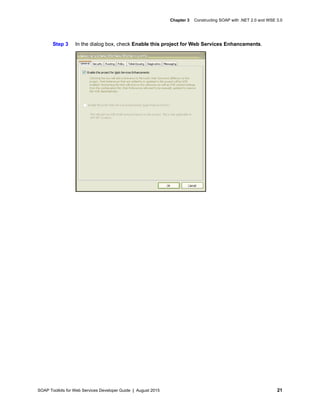 SOAP Toolkits for Web Services Developer Guide | August 2015 21
Chapter 3 Constructing SOAP with .NET 2.0 and WSE 3.0
Step 3 In the dialog box, check Enable this project for Web Services Enhancements.
 