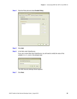 SOAP Toolkits for Web Services Developer Guide | August 2015 22
Chapter 3 Constructing SOAP with .NET 2.0 and WSE 3.0
Step 4 Click the Policy tab and check Enable Policy.
Step 5 Click Add.
Step 6 In the field, enter CyberSource.
If you use a name other than CyberSource, you will need to modify the value of the
variable POLICY_NAME in the sample code.
The WSE Security Settings Wizard appears.
Step 7 Click Next.
 
