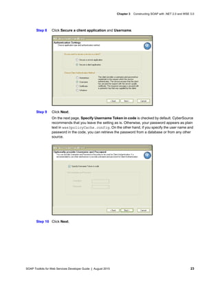 SOAP Toolkits for Web Services Developer Guide | August 2015 23
Chapter 3 Constructing SOAP with .NET 2.0 and WSE 3.0
Step 8 Click Secure a client application and Username.
Step 9 Click Next.
On the next page, Specify Username Token in code is checked by default. CyberSource
recommends that you leave the setting as is. Otherwise, your password appears as plain
text in wse3policyCache.config. On the other hand, if you specify the user name and
password in the code, you can retrieve the password from a database or from any other
source.
Step 10 Click Next.
 