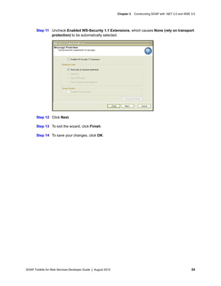 SOAP Toolkits for Web Services Developer Guide | August 2015 24
Chapter 3 Constructing SOAP with .NET 2.0 and WSE 3.0
Step 11 Uncheck Enabled WS-Security 1.1 Extensions, which causes None (rely on transport
protection) to be automatically selected.
Step 12 Click Next.
Step 13 To exit the wizard, click Finish.
Step 14 To save your changes, click OK.
 