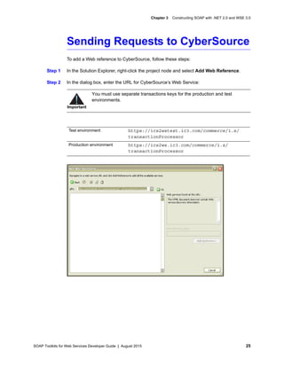 SOAP Toolkits for Web Services Developer Guide | August 2015 25
Chapter 3 Constructing SOAP with .NET 2.0 and WSE 3.0
Sending Requests to CyberSource
To add a Web reference to CyberSource, follow these steps:
Step 1 In the Solution Explorer, right-click the project node and select Add Web Reference.
Step 2 In the dialog box, enter the URL for CyberSource’s Web Service:
Important
You must use separate transactions keys for the production and test
environments.
Test environment https://ics2wstest.ic3.com/commerce/1.x/
transactionProcessor
Production environment https://ics2ws.ic3.com/commerce/1.x/
transactionProcessor
 