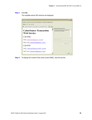 SOAP Toolkits for Web Services Developer Guide | August 2015 26
Chapter 3 Constructing SOAP with .NET 2.0 and WSE 3.0
Step 3 Click Go.
The available server API versions are displayed.
Step 4 To display the content of the most current WSDL, click the top link.
 
