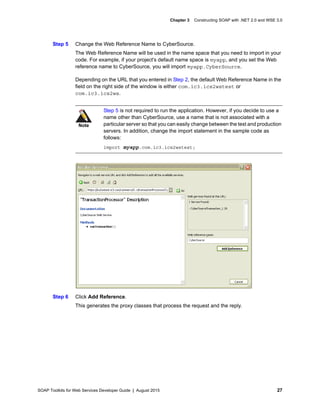 SOAP Toolkits for Web Services Developer Guide | August 2015 27
Chapter 3 Constructing SOAP with .NET 2.0 and WSE 3.0
Step 5 Change the Web Reference Name to CyberSource.
The Web Reference Name will be used in the name space that you need to import in your
code. For example, if your project's default name space is myapp, and you set the Web
reference name to CyberSource, you will import myapp.CyberSource.
Depending on the URL that you entered in Step 2, the default Web Reference Name in the
field on the right side of the window is either com.ic3.ics2wstest or
com.ic3.ics2ws.
Step 6 Click Add Reference.
This generates the proxy classes that process the request and the reply.
Note
Step 5 is not required to run the application. However, if you decide to use a
name other than CyberSource, use a name that is not associated with a
particular server so that you can easily change between the test and production
servers. In addition, change the import statement in the sample code as
follows:
import myapp.com.ic3.ics2wstest;
 