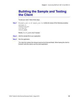 SOAP Toolkits for Web Services Developer Guide | August 2015 28
Chapter 3 Constructing SOAP with .NET 2.0 and WSE 3.0
Building the Sample and Testing
the Client
To test your client, follow these steps.
Step 1 In sample_wse.cs or sample_wse.vb, modify the values of the following variables:
MERCHANT_ID
TRANSACTION_KEY
LIB_VERSION
POLICY_NAME
Modify POLICY_NAME only if needed.
Step 2 Add the sample file to your application.
Step 3 Run the application.
The reply file contains the request result and all returned fields. When testing the client is
finished, write the code to use the client application.
 