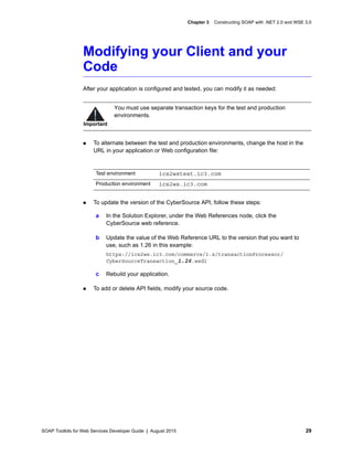 SOAP Toolkits for Web Services Developer Guide | August 2015 29
Chapter 3 Constructing SOAP with .NET 2.0 and WSE 3.0
Modifying your Client and your
Code
After your application is configured and tested, you can modify it as needed:
 To alternate between the test and production environments, change the host in the
URL in your application or Web configuration file:
 To update the version of the CyberSource API, follow these steps:
 To add or delete API fields, modify your source code.
Important
You must use separate transaction keys for the test and production
environments.
Test environment ics2wstest.ic3.com
Production environment ics2ws.ic3.com
a In the Solution Explorer, under the Web References node, click the
CyberSource web reference.
b Update the value of the Web Reference URL to the version that you want to
use, such as 1.26 in this example:
https://ics2ws.ic3.com/commerce/1.x/transactionProcessor/
CyberSourceTransaction_1.26.wsdl
c Rebuild your application.
 