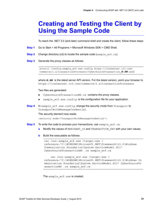 SOAP Toolkits for Web Services Developer Guide | August 2015 31
Chapter 4 Constructing SOAP with .NET 3.0 (WCF) and Later
Creating and Testing the Client by
Using the Sample Code
To reach the .NET 3.0 (and later) command shell and create the client, follow these steps:
Step 1 Go to Start > All Programs > Microsoft Windows SDK > CMD Shell.
Step 2 Change directory (cd) to locate the sample code (sample_wcf.cs).
Step 3 Generate the proxy classes as follows:
where N.NN is the latest server API version. For the latest version, point your browser to
https://ics2wstest.ic3.com/commerce/1.x/transactionProcessor.
Two files are generated:
 CyberSourceTransactionWS.cs contains the proxy classes.
 sample_wcf.exe.config is the configuration file for your application.
Step 4 In sample_wcf.exe.config, change the security mode from Transport to
TransportWithMessageCredential.
The security element now reads:
<security mode="TransportWithMessageCredential">
Step 5 To write the code to process your transactions, use sample_wcf.cs:
a Modify the values of MERCHANT_ID and TRANSACTION_KEY with your own values.
b Build the executable as follows:
The sample_wcf.exe is created.
svcutil /config:sample_wcf.exe.config https://ics2wstest.ic3.com/
commerce/1.x/transactionProcessor/CyberSourceTransaction_N.NN.wsdl
csc /out:sample_wcf.exe /target:exe /
reference:"C:WINDOWSMicrosoft.NETFrameworkv3.0Windows
Communication FoundationSystem.ServiceModel.dll"
CyberSourceTransactionWS .cs sample_wcf.cs
csc /out:sample_wcf.exe /target:exe /
reference:"C:WINDOWSMicrosoft.NETFrameworkv3.0Windows Co
mmunication FoundationSystem.ServiceModel.dll" CyberSourceTr
ansactionWS .cs sample_wcf.cs
 