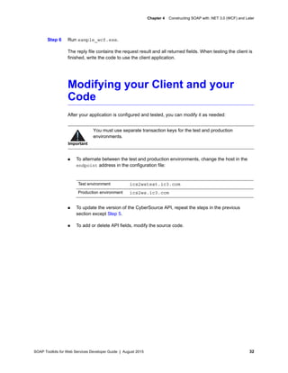 SOAP Toolkits for Web Services Developer Guide | August 2015 32
Chapter 4 Constructing SOAP with .NET 3.0 (WCF) and Later
Step 6 Run sample_wcf.exe.
The reply file contains the request result and all returned fields. When testing the client is
finished, write the code to use the client application.
Modifying your Client and your
Code
After your application is configured and tested, you can modify it as needed:
 To alternate between the test and production environments, change the host in the
endpoint address in the configuration file:
 To update the version of the CyberSource API, repeat the steps in the previous
section except Step 5.
 To add or delete API fields, modify the source code.
Important
You must use separate transaction keys for the test and production
environments.
Test environment ics2wstest.ic3.com
Production environment ics2ws.ic3.com
 