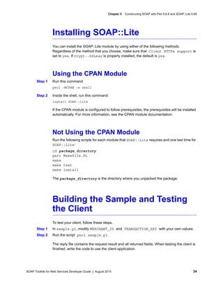 SOAP Toolkits for Web Services Developer Guide | August 2015 34
Chapter 5 Constructing SOAP with Perl 5.8.8 and SOAP::Lite 0.69
Installing SOAP::Lite
You can install the SOAP::Lite module by using either of the following methods.
Regardless of the method that you choose, make sure that Client HTTPs support is
set to yes. If Crypt::SSLeay is properly installed, the default is yes.
Using the CPAN Module
Step 1 Run this command:
perl -MCPAN -e shell
Step 2 Inside the shell, run this command:
install SOAP::Lite
If the CPAN module is configured to follow prerequisites, the prerequisites will be installed
automatically. For more information, see the CPAN module documentation.
Not Using the CPAN Module
Run the following scripts for each module that SOAP::Lite requires and one last time for
SOAP::Lite:
cd package_directory
perl Makefile.PL
make
make test
make install
The package_directory is the directory where you unpacked the package.
Building the Sample and Testing
the Client
To test your client, follow these steps.
Step 1 In sample.pl, modify MERCHANT_ID and TRANSACTION_KEY with your own values.
Step 2 Run the script perl sample.pl.
The reply file contains the request result and all returned fields. When testing the client is
finished, write the code to use the client application.
 