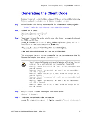 SOAP Toolkits for Web Services Developer Guide | August 2015 37
Chapter 6 Constructing SOAP with C++ and gSOAP 2.7.9c for Windows
Generating the Client Code
Because the pre-built wsdl2h tool does not support SSL, you cannot point the tool directly
to https://ics2wstest.ic3.com or https://ics2ws.ic3.com.
Step 1 Download to the same directory the latest WSDL and XSD files from the following URL:
https://ics2ws.ic3.com/commerce/1.x/transactionProcessor
Step 2 Save the files as follows:
CyberSourceTransaction_1.26.wsdl
CyberSourceTransaction_1.26.xsd
Step 3 To generate the header file, run the following script in the directory where you downloaded
the WSDL and XSD files:
gsoap_directorybinwsdl2h -t gsoap_directoryWSWS-typemap.dat -s -o
cybersource.h CyberSourceTransaction_N.NN.wsdl
The gsoap_directory is the directory where you extracted gSoap.
N.NN is the version number of the WSDL file that you downloaded.
This script creates the cybersource.h header file. You may change the name of the file.
However, the following steps refer to cybersource.h.
Step 4 In cybersource.h, add the following line to the Import section:
#import "WS-Header.h"
Step 5 To generate the client source code, run this script:
gsoap_directorybinsoapcpp2 -C -Igsoap_directoryimport cybersource.h
Note
You will receive the following warnings, which you can safely ignore. However,
make sure that no two line items in your requests have the same ID.
Warning: element 'xsd:unique' at level 2 was not recognized and
will be ignored.
Warning: element 'xsd:selector' at level 3 was not recognized
and will be ignored.
Warning: element 'xsd:field' at level 3 was not recognized and
will be ignored.
Warning: element 'xsd:unique' at level 2 was not recognized and
will be ignored.
Warning: element 'xsd:selector' at level 3 was not recognized
and will be ignored.
Warning: element 'xsd:field' at level 3 was not recognized and
will be ignored.
 