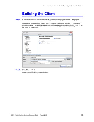 SOAP Toolkits for Web Services Developer Guide | August 2015 38
Chapter 6 Constructing SOAP with C++ and gSOAP 2.7.9c for Windows
Building the Client
Step 1 In Visual Studio 2005, create a non-CLR (Common Language Runtime) C++ project.
The sample code provided is for a Win32 Console Application. The Win32 Application
Wizard appears. This sample uses a Win32 Console Application with gsoap_sample as
the name of the solution.
Step 2 Click OK and Next.
The Application Settings page appears.
 