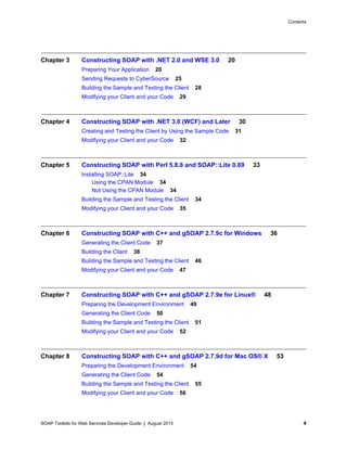 SOAP Toolkits for Web Services Developer Guide | August 2015 4
Contents
Chapter 3 Constructing SOAP with .NET 2.0 and WSE 3.0 20
Preparing Your Application 20
Sending Requests to CyberSource 25
Building the Sample and Testing the Client 28
Modifying your Client and your Code 29
Chapter 4 Constructing SOAP with .NET 3.0 (WCF) and Later 30
Creating and Testing the Client by Using the Sample Code 31
Modifying your Client and your Code 32
Chapter 5 Constructing SOAP with Perl 5.8.8 and SOAP::Lite 0.69 33
Installing SOAP::Lite 34
Using the CPAN Module 34
Not Using the CPAN Module 34
Building the Sample and Testing the Client 34
Modifying your Client and your Code 35
Chapter 6 Constructing SOAP with C++ and gSOAP 2.7.9c for Windows 36
Generating the Client Code 37
Building the Client 38
Building the Sample and Testing the Client 46
Modifying your Client and your Code 47
Chapter 7 Constructing SOAP with C++ and gSOAP 2.7.9e for Linux® 48
Preparing the Development Environment 49
Generating the Client Code 50
Building the Sample and Testing the Client 51
Modifying your Client and your Code 52
Chapter 8 Constructing SOAP with C++ and gSOAP 2.7.9d for Mac OS® X 53
Preparing the Development Environment 54
Generating the Client Code 54
Building the Sample and Testing the Client 55
Modifying your Client and your Code 56
 