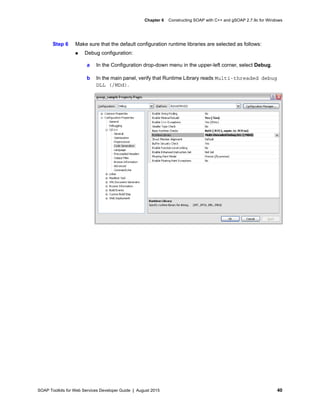 SOAP Toolkits for Web Services Developer Guide | August 2015 40
Chapter 6 Constructing SOAP with C++ and gSOAP 2.7.9c for Windows
Step 6 Make sure that the default configuration runtime libraries are selected as follows:
 Debug configuration:
a In the Configuration drop-down menu in the upper-left corner, select Debug.
b In the main panel, verify that Runtime Library reads Multi-threaded debug
DLL (/MDd).
 