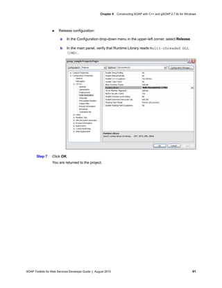 SOAP Toolkits for Web Services Developer Guide | August 2015 41
Chapter 6 Constructing SOAP with C++ and gSOAP 2.7.9c for Windows
 Release configuration:
Step 7 Click OK.
You are returned to the project.
a In the Configuration drop-down menu in the upper-left corner, select Release.
b In the main panel, verify that Runtime Library reads Multi-threaded DLL
(/MD).
 