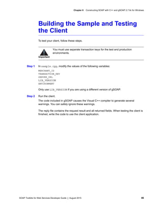 SOAP Toolkits for Web Services Developer Guide | August 2015 46
Chapter 6 Constructing SOAP with C++ and gSOAP 2.7.9c for Windows
Building the Sample and Testing
the Client
To test your client, follow these steps.
Step 1 In sample.cpp, modify the values of the following variables:
MERCHANT_ID
TRANSACTION_KEY
SERVER_URL
LIB_VERSION
ENVIRONMENT
Only use LIB_VERSION if you are using a different version of gSOAP.
Step 2 Run the client.
The code included in gSOAP causes the Visual C++ compiler to generate several
warnings. You can safely ignore these warnings.
The reply file contains the request result and all returned fields. When testing the client is
finished, write the code to use the client application.
Important
You must use separate transaction keys for the test and production
environments.
 