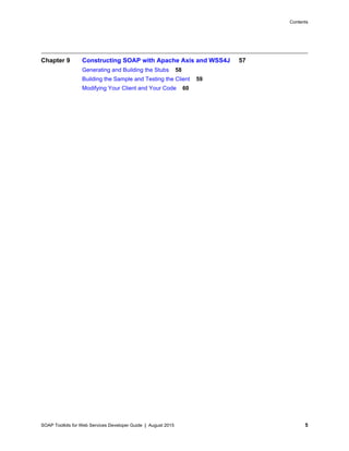 SOAP Toolkits for Web Services Developer Guide | August 2015 5
Contents
Chapter 9 Constructing SOAP with Apache Axis and WSS4J 57
Generating and Building the Stubs 58
Building the Sample and Testing the Client 59
Modifying Your Client and Your Code 60
 