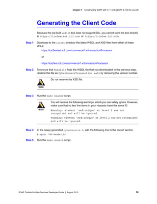 SOAP Toolkits for Web Services Developer Guide | August 2015 50
Chapter 7 Constructing SOAP with C++ and gSOAP 2.7.9e for Linux®
Generating the Client Code
Because the pre-built wsdl2h tool does not support SSL, you cannot point the tool directly
to https://ics2wstest.ic3.com or https://ics2ws.ic3.com.
Step 1 Download to the client directory the latest WSDL and XSD files from either of these
URLs:
https://ics2wstest.ic3.com/commerce/1.x/transactionProcessor
or
https://ics2ws.ic3.com/commerce/1.x/transactionProcessor
Step 2 To ensure that Makefile finds the WSDL file that you downloaded in the previous step,
rename this file as CyberSourceTransaction.wsdl by removing the version number.
Step 3 Run the make header script.
Step 4 In the newly generated cybersource.h, add the following line to the Import section:
#import "WS-Header.h"
Step 5 Run the make source script.
Note
Do not rename the XSD file.
Note
You will receive the following warnings, which you can safely ignore. However,
make sure that no two line items in your requests have the same ID.
Warning: element 'xsd:unique' at level 2 was not
recognized and will be ignored.
Warning: element 'xsd:unique' at level 2 was not recognized
and will be ignored.
 