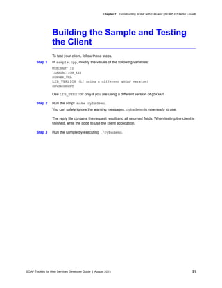 SOAP Toolkits for Web Services Developer Guide | August 2015 51
Chapter 7 Constructing SOAP with C++ and gSOAP 2.7.9e for Linux®
Building the Sample and Testing
the Client
To test your client, follow these steps.
Step 1 In sample.cpp, modify the values of the following variables:
MERCHANT_ID
TRANSACTION_KEY
SERVER_URL
LIB_VERSION (if using a different gSOAP version)
ENVIRONMENT
Use LIB_VERSION only if you are using a different version of gSOAP.
Step 2 Run the script make cybsdemo.
You can safely ignore the warning messages. cybsdemo is now ready to use.
The reply file contains the request result and all returned fields. When testing the client is
finished, write the code to use the client application.
Step 3 Run the sample by executing ./cybsdemo.
 
