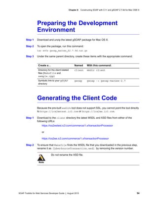 SOAP Toolkits for Web Services Developer Guide | August 2015 54
Chapter 8 Constructing SOAP with C++ and gSOAP 2.7.9d for Mac OS® X
Preparing the Development
Environment
Step 1 Download and unzip the latest gSOAP package for Mac OS X.
Step 2 To open the package, run this command:
tar xvfz gsoap_macosx_S2.7.9d.tar.gz
Step 3 Under the same parent directory, create these items with the appropriate command:
Generating the Client Code
Because the pre-built wsdl2h tool does not support SSL, you cannot point the tool directly
to https://ics2wstest.ic3.com or https://ics2ws.ic3.com.
Step 1 Download to the client directory the latest WSDL and XSD files from either of the
following URLs:
https://ics2wstest.ic3.com/commerce/1.x/transactionProcessor
or
https://ics2ws.ic3.com/commerce/1.x/transactionProcessor
Step 2 To ensure that Makefile finds the WSDL file that you downloaded in the previous step,
rename it as CyberSourceTransaction.wsdl by removing the version number.
Create a… Named With this command:
Directory for the client-related
files (Makefile and
sample.cpp)
client mkdir client
Symbolic link to your gSOAP
directory
gsoap gsoap -> gsoap-macosx-2.7
Note
Do not rename the XSD file.
 