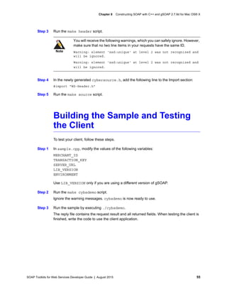 SOAP Toolkits for Web Services Developer Guide | August 2015 55
Chapter 8 Constructing SOAP with C++ and gSOAP 2.7.9d for Mac OS® X
Step 3 Run the make header script.
Step 4 In the newly generated cybersource.h, add the following line to the Import section:
#import "WS-Header.h"
Step 5 Run the make source script.
Building the Sample and Testing
the Client
To test your client, follow these steps.
Step 1 In sample.cpp, modify the values of the following variables:
MERCHANT_ID
TRANSACTION_KEY
SERVER_URL
LIB_VERSION
ENVIRONMENT
Use LIB_VERSION only if you are using a different version of gSOAP.
Step 2 Run the make cybsdemo script.
Ignore the warning messages. cybsdemo is now ready to use.
Step 3 Run the sample by executing ./cybsdemo.
The reply file contains the request result and all returned fields. When testing the client is
finished, write the code to use the client application.
Note
You will receive the following warnings, which you can safely ignore. However,
make sure that no two line items in your requests have the same ID.
Warning: element 'xsd:unique' at level 2 was not recognized and
will be ignored.
Warning: element 'xsd:unique' at level 2 was not recognized and
will be ignored.
 