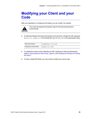 SOAP Toolkits for Web Services Developer Guide | August 2015 56
Chapter 8 Constructing SOAP with C++ and gSOAP 2.7.9d for Mac OS® X
Modifying your Client and your
Code
After your application is configured and tested, you can modify it as needed:
 To alternate between the test and production environments, change the URL assigned
to service.endpoint. In the sample file, set SERVER_URL to the appropriate value:
 To update the version of the CyberSource API, rebuild your client by following the
steps in "Generating the Client Code," page 54, and "Building the Sample and Testing
the Client."
 To add or delete API fields, you only need to modify your source code.
Important
You must use separate transaction keys for the test and production
environments.
Test environment ics2wstest.ic3.com
Production environment ics2ws.ic3.com
 