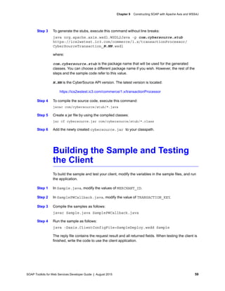 SOAP Toolkits for Web Services Developer Guide | August 2015 59
Chapter 9 Constructing SOAP with Apache Axis and WSS4J
Step 3 To generate the stubs, execute this command without line breaks:
java org.apache.axis.wsdl.WSDL2Java -p com.cybersource.stub
https://ics2wstest.ic3.com/commerce/1.x/transactionProcessor/
CyberSourceTransaction_N.NN.wsdl
where:
com.cybersource.stub is the package name that will be used for the generated
classes. You can choose a different package name if you wish. However, the rest of the
steps and the sample code refer to this value.
N.NN is the CyberSource API version. The latest version is located:
https://ics2wstest.ic3.com/commerce/1.x/transactionProcessor
Step 4 To compile the source code, execute this command:
javac com/cybersource/stub/*.java
Step 5 Create a jar file by using the compiled classes:
jar cf cybersource.jar com/cybersource/stub/*.class
Step 6 Add the newly created cybersource.jar to your classpath.
Building the Sample and Testing
the Client
To build the sample and test your client, modify the variables in the sample files, and run
the application.
Step 1 In Sample.java, modify the values of MERCHANT_ID.
Step 2 In SamplePWCallback.java, modify the value of TRANSACTION_KEY.
Step 3 Compile the samples as follows:
javac Sample.java SamplePWCallback.java
Step 4 Run the sample as follows:
java -Daxis.ClientConfigFile=SampleDeploy.wsdd Sample
The reply file contains the request result and all returned fields. When testing the client is
finished, write the code to use the client application.
 