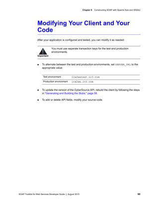 SOAP Toolkits for Web Services Developer Guide | August 2015 60
Chapter 9 Constructing SOAP with Apache Axis and WSS4J
Modifying Your Client and Your
Code
After your application is configured and tested, you can modify it as needed:
 To alternate between the test and production environments, set SERVER_URL to the
appropriate value:
 To update the version of the CyberSource API, rebuild the client by following the steps
in "Generating and Building the Stubs," page 58.
 To add or delete API fields, modify your source code.
Important
You must use separate transaction keys for the test and production
environments.
Test environment ics2wstest.ic3.com
Production environment ics2ws.ic3.com
 