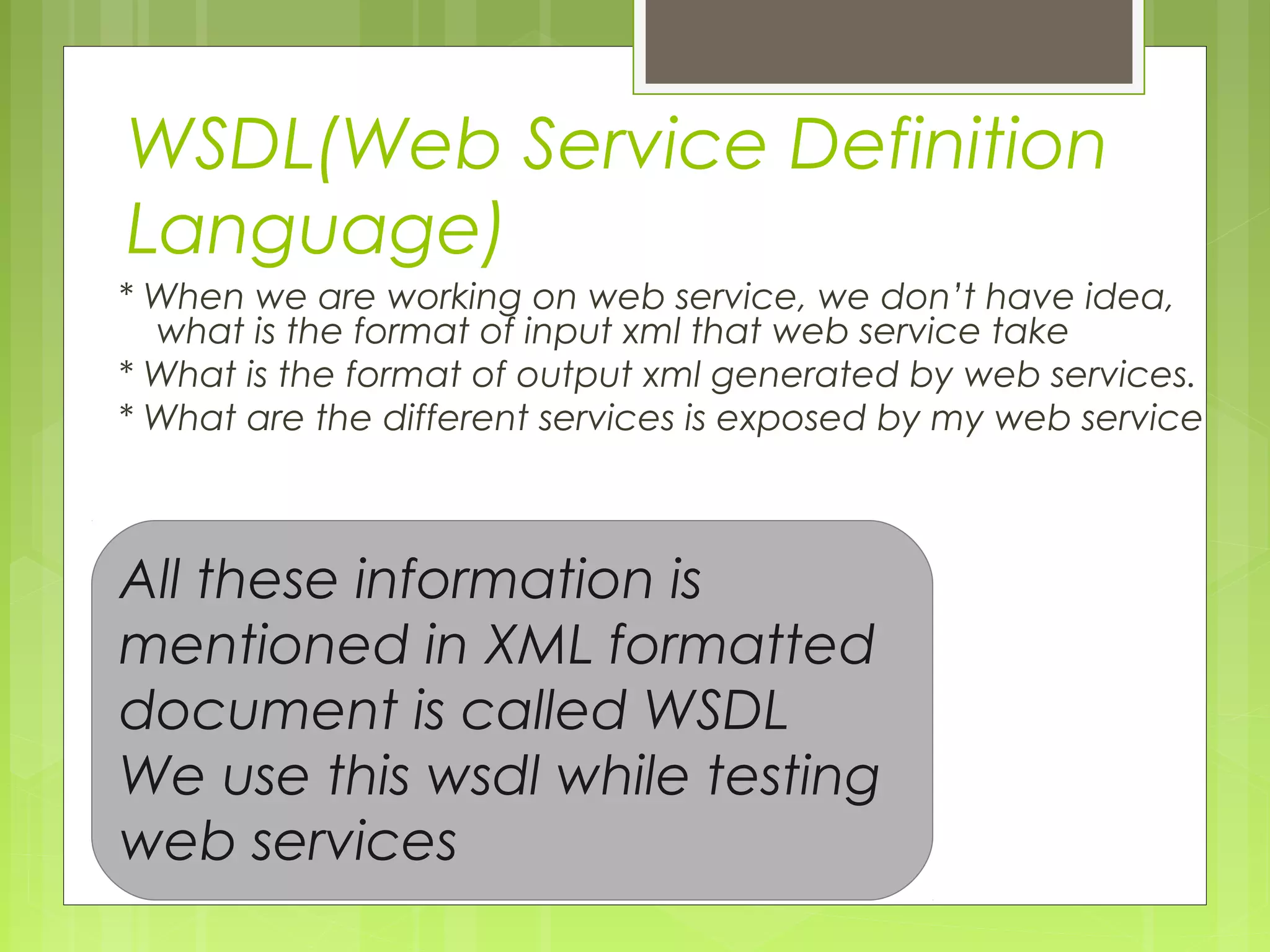 WSDL(Web Service Definition
Language)
* When we are working on web service, we don’t have idea,
what is the format of input xml that web service take
* What is the format of output xml generated by web services.
* What are the different services is exposed by my web service
All these information is
mentioned in XML formatted
document is called WSDL
We use this wsdl while testing
web services
 