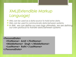 XML(Extendible Markup
Language)
 XML can be used as a data source to hold some data.
 XML can be used to communicate data between systems.
 In XML we can define our own tags ultimately, we are defining
our own protocol to transfer data between systems
<PersonalData>
<FirstName> Amit </FirstName>
<MiddleName> Singh </MiddleName>
<LastName> Rathi </LastName>
</PersonalData>
 